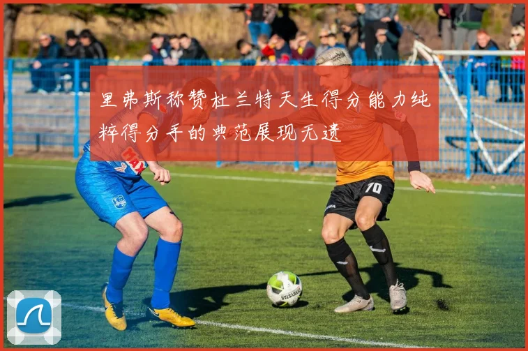 里弗斯称赞杜兰特天生得分能力纯粹得分手的典范展现无遗