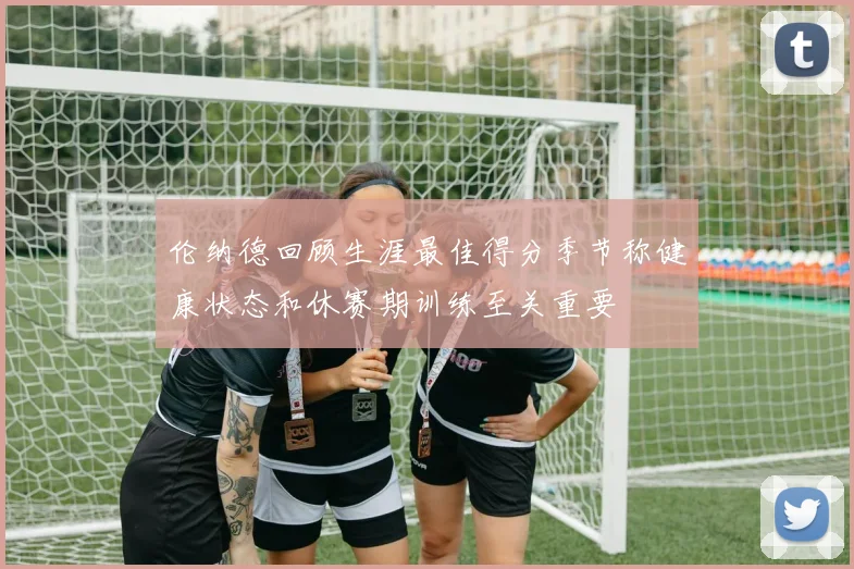 伦纳德回顾生涯最佳得分季节称健康状态和休赛期训练至关重要