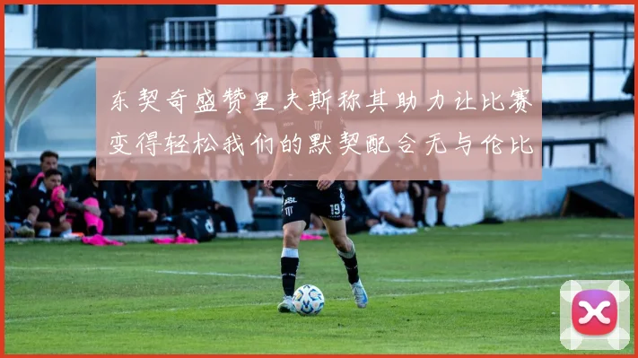 东契奇盛赞里夫斯称其助力让比赛变得轻松我们的默契配合无与伦比