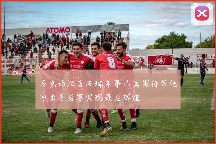 马克西坦言洛瑞年事已高期待带他冲击季后赛实现最后辉煌