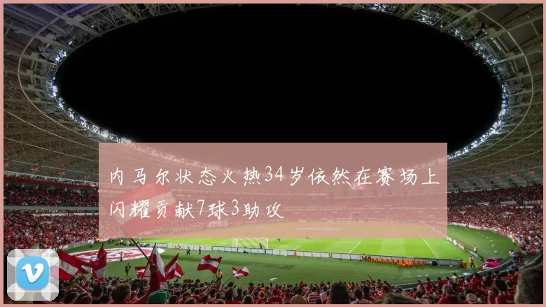 内马尔状态火热34岁依然在赛场上闪耀贡献7球3助攻