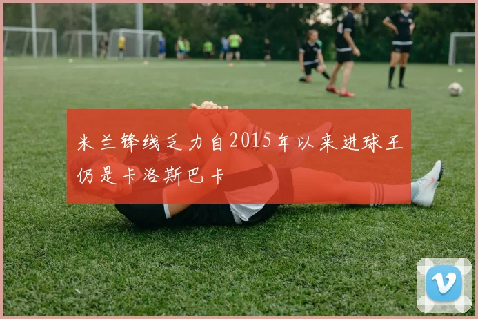 米兰锋线乏力自2015年以来进球王仍是卡洛斯巴卡