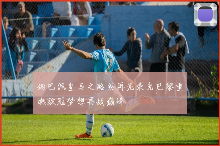 姆巴佩皇马之路或再无荣光巴黎重燃欧冠梦想再战巅峰