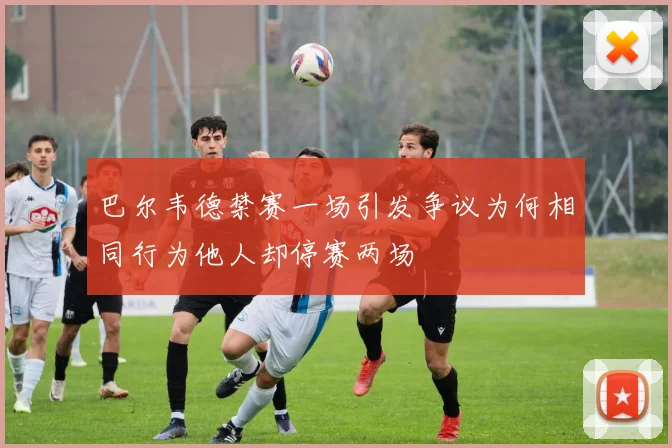 巴尔韦德禁赛一场引发争议为何相同行为他人却停赛两场