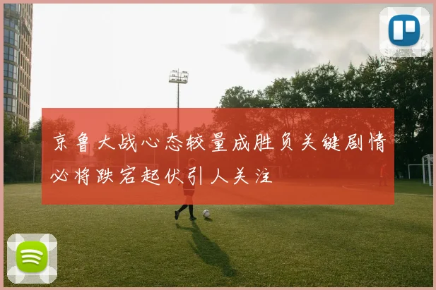 京鲁大战心态较量成胜负关键剧情必将跌宕起伏引人关注